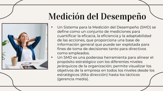 Medición del Desempeño
• Un Sistema para la Medición del Desempeño (SMD) se
define como un conjunto de mediciones para
cuantificar la eficacia, la eficiencia y la adaptabilidad
de las acciones, que proporciona una base de
información general que puede ser explotada para
fines de toma de decisiones tanto para directivos
como empleados.
• Un SMD es una poderosa herramienta para alinear el
propósito estratégico con los diferentes niveles
jerárquicos de la organización; permite visualizar los
objetivos de la empresa en todos los niveles desde los
estratégicos (Alta dirección) hasta los tácticos
(gerencia media).
 