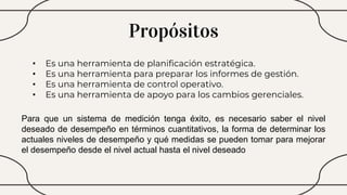 Propósitos
• Es una herramienta de planificación estratégica.
• Es una herramienta para preparar los informes de gestión.
• Es una herramienta de control operativo.
• Es una herramienta de apoyo para los cambios gerenciales.
Para que un sistema de medición tenga éxito, es necesario saber el nivel
deseado de desempeño en términos cuantitativos, la forma de determinar los
actuales niveles de desempeño y qué medidas se pueden tomar para mejorar
el desempeño desde el nivel actual hasta el nivel deseado
 