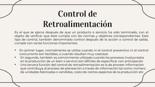 Control de
Retroalimentación
Es el que se ejerce después de que un producto o servicio ha sido terminado, con el
objeto de verificar que éste cumpla con las normas y objetivos correspondientes. Este
tipo de control, también denominado control después de la acción o control de salida,
cumple con varias funciones importantes.
• En primer lugar, normalmente se utiliza cuando ni el control preventivo ni el control
concurrente son factibles, o cuando resultan muy costosos
• En segundo, también es comúnmente utilizado cuando los procesos involucrados
en la producción de un bien o servicio son difíciles de especificar con anticipación
• Una tercera función del control de retroalimentación es la de proveer información
que contribuya al proceso de planeación a través de información tal como: número
de unidades fabricadas o vendidas, costo de ciertos aspectos de la producción etc
 