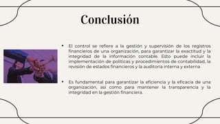 Conclusión
• El control se refiere a la gestión y supervisión de los registros
financieros de una organización, para garantizar la exactitud y la
integridad de la información contable. Esto puede incluir la
implementación de políticas y procedimientos de contabilidad, la
revisión de estados financieros y la auditoría interna y externa
• Es fundamental para garantizar la eficiencia y la eficacia de una
organización, así como para mantener la transparencia y la
integridad en la gestión financiera.
 