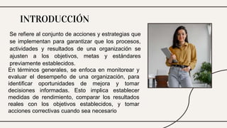 Se refiere al conjunto de acciones y estrategias que
se implementan para garantizar que los procesos,
actividades y resultados de una organización se
ajusten a los objetivos, metas y estándares
previamente establecidos.
INTRODUCCIÓN
En términos generales, se enfoca en monitorear y
evaluar el desempeño de una organización, para
identificar oportunidades de mejora y tomar
decisiones informadas. Esto implica establecer
medidas de rendimiento, comparar los resultados
reales con los objetivos establecidos, y tomar
acciones correctivas cuando sea necesario
 
