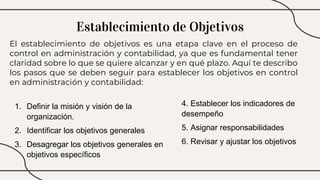 El establecimiento de objetivos es una etapa clave en el proceso de
control en administración y contabilidad, ya que es fundamental tener
claridad sobre lo que se quiere alcanzar y en qué plazo. Aquí te describo
los pasos que se deben seguir para establecer los objetivos en control
en administración y contabilidad:
Establecimiento de Objetivos
1. Definir la misión y visión de la
organización.
2. Identificar los objetivos generales
3. Desagregar los objetivos generales en
objetivos específicos
4. Establecer los indicadores de
desempeño
5. Asignar responsabilidades
6. Revisar y ajustar los objetivos
 