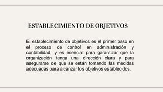 ESTABLECIMIENTO DE OBJETIVOS
El establecimiento de objetivos es el primer paso en
el proceso de control en administración y
contabilidad, y es esencial para garantizar que la
organización tenga una dirección clara y para
asegurarse de que se están tomando las medidas
adecuadas para alcanzar los objetivos establecidos.
 