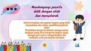 Kodrat keadaan merupakan bagian yang tidak
terpisahkan dari dasar pendidikan peserta
didik.
Pendidikan bergerak dinamis menyesuaikan
keadaan yang terus bergerak begitu cepat.
Sebagai guru perlu mengantisipasi dan
membaca arah perubahan tersebut.
Mendampingi peserta
didik dengan utuh
dan menyeluruh
 