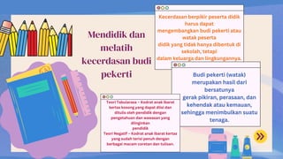 Mendidik dan
melatih
kecerdasan budi
pekerti
Kecerdasan berpikir peserta didik
harus dapat
mengembangkan budi pekerti atau
watak peserta
didik yang tidak hanya dibentuk di
sekolah, tetapi
dalam keluarga dan lingkungannya.
Budi pekerti (watak)
merupakan hasil dari
bersatunya
gerak pikiran, perasaan, dan
kehendak atau kemauan,
sehingga menimbulkan suatu
tenaga.
Teori Tabularasa – Kodrat anak ibarat
kertas kosong yang dapat diisi dan
ditulis oleh pendidik dengan
pengetahuan dan wawasan yang
diinginkan
pendidik
Teori Negatif – Kodrat anak ibarat kertas
yang sudah terisi penuh dengan
berbagai macam coretan dan tulisan.
 