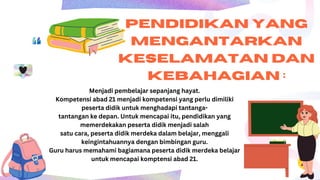 PENDIDIKAN YANG
MENGANTARKAN
KESELAMATAN DAN
KEBAHAGIAN :
Menjadi pembelajar sepanjang hayat.
Kompetensi abad 21 menjadi kompetensi yang perlu dimiliki
peserta didik untuk menghadapi tantanga-
tantangan ke depan. Untuk mencapai itu, pendidikan yang
memerdekakan peserta didik menjadi salah
satu cara, peserta didik merdeka dalam belajar, menggali
keingintahuannya dengan bimbingan guru.
Guru harus memahami bagiamana peserta didik merdeka belajar
untuk mencapai komptensi abad 21.
 