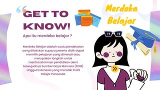 GET TO
KNOW!
Apa itu merdeka belajar ?
Merdeka Belajar adalah suatu pendekatan
yang dilakukan supaya peserta didik dapat
memilih pelajaran yang diminati atau
merupakan langkah untuk
mentransformasi pendidikan demi
terwujudnya Sumber Daya Manusia (SDM)
Unggul Indonesia yang memiliki Profil
Pelajar Pancasila.
Merdeka
Belajar
 