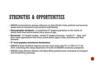  ASEAN commands for greater influence on Asia-Pacific trade, political and security
issues than its members could achieve individually.
 Demographic dividend – it constitutes 3rd largest population in the world, of
which more than half its below thirty years of age.
 Economic: 3rd largest market - world, 6th largest economy - world, 3rd - Asia and
Free trade agreements with China, South Korea, Japan, India, Australia and New
Zealand.
 4th most popular investment destination
 ASEAN’S share of global exports has also risen, from only 2% in 1967 to 7% by
2016, indicating the rising importance of trade of ASEAN’s economic prospects.
 ASEAN single Aviation Market and Open Skies policies have increased its transport
and connectivity potential.
 