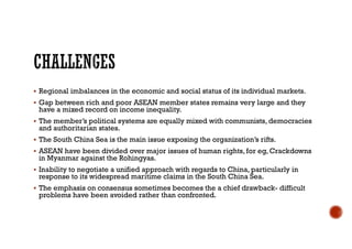  Regional imbalances in the economic and social status of its individual markets.
 Gap between rich and poor ASEAN member states remains very large and they
have a mixed record on income inequality.
 The member’s political systems are equally mixed with communists, democracies
and authoritarian states.
 The South China Sea is the main issue exposing the organization’s rifts.
 ASEAN have been divided over major issues of human rights, for eg, Crackdowns
in Myanmar against the Rohingyas.
 Inability to negotiate a unified approach with regards to China, particularly in
response to its widespread maritime claims in the South China Sea.
 The emphasis on consensus sometimes becomes the a chief drawback- difficult
problems have been avoided rather than confronted.
 
