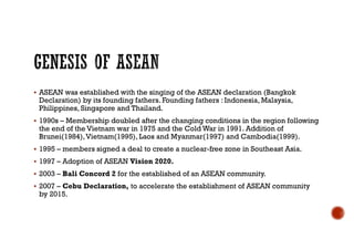  ASEAN was established with the singing of the ASEAN declaration (Bangkok
Declaration) by its founding fathers. Founding fathers : Indonesia, Malaysia,
Philippines, Singapore and Thailand.
 1990s – Membership doubled after the changing conditions in the region following
the end of the Vietnam war in 1975 and the Cold War in 1991. Addition of
Brunei(1984),Vietnam(1995), Laos and Myanmar(1997) and Cambodia(1999).
 1995 – members signed a deal to create a nuclear-free zone in Southeast Asia.
 1997 – Adoption of ASEAN Vision 2020.
 2003 – Bali Concord 2 for the established of an ASEAN community.
 2007 – Cebu Declaration, to accelerate the establishment of ASEAN community
by 2015.
 