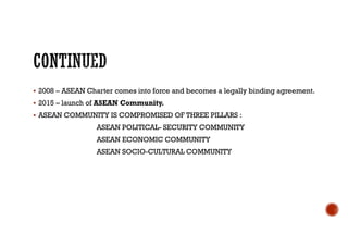  2008 – ASEAN Charter comes into force and becomes a legally binding agreement.
 2015 – launch of ASEAN Community.
 ASEAN COMMUNITY IS COMPROMISED OF THREE PILLARS :
ASEAN POLITICAL- SECURITY COMMUNITY
ASEAN ECONOMIC COMMUNITY
ASEAN SOCIO-CULTURAL COMMUNITY
 