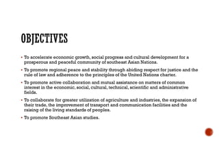  To accelerate economic growth, social progress and cultural development for a
prosperous and peaceful community of southeast Asian Nations.
 To promote regional peace and stability through abiding respect for justice and the
rule of law and adherence to the principles of the United Nations charter.
 To promote active collaboration and mutual assistance on matters of common
interest in the economic, social, cultural, technical, scientific and administrative
fields.
 To collaborate for greater utilization of agriculture and industries, the expansion of
their trade, the improvement of transport and communication facilities and the
raising of the living standards of peoples.
 To promote Southeast Asian studies.
 