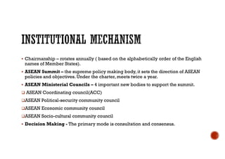  Chairmanship – rotates annually ( based on the alphabetically order of the English
names of Member States).
 ASEAN Summit – the supreme policy making body, it sets the direction of ASEAN
policies and objectives. Under the charter, meets twice a year.
 ASEAN Ministerial Councils – 4 important new bodies to support the summit.
 ASEAN Coordinating council(ACC)
ASEAN Political-security community council
ASEAN Economic community council
ASEAN Socio-cultural community council
 Decision Making - The primary mode is consultation and consensus.
 