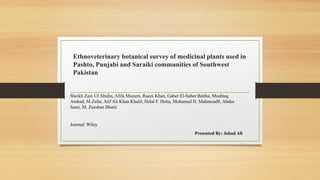 Ethnoveterinary botanical survey of medicinal plants used in
Pashto, Punjabi and Saraiki communities of Southwest
Pakistan
Sheikh Zain Ul Abidin, Afifa Munem, Raees Khan, Gaber El-Saber Batiha, Mushtaq
Amhad, M.Zafar, Atif Ali Khan Khalil, Helal F. Hetta, Mohamed H. Mahmoud8, Abdus
Sami, M. Zeeshan Bhatti
Journal: Wiley
Presented By: Jehad Ali
.
 