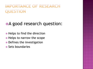 A good research question:
 Helps to find the direction
 Helps to narrow the scope
 Defines the investigation
 Sets boundaries
 