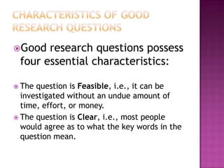 Good research questions possess
four essential characteristics:
 The question is Feasible, i.e., it can be
investigated without an undue amount of
time, effort, or money.
 The question is Clear, i.e., most people
would agree as to what the key words in the
question mean.
 