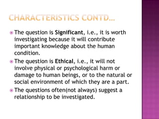  The question is Significant, i.e., it is worth
investigating because it will contribute
important knowledge about the human
condition.
 The question is Ethical, i.e., it will not
involve physical or psychological harm or
damage to human beings, or to the natural or
social environment of which they are a part.
 The questions often(not always) suggest a
relationship to be investigated.
 
