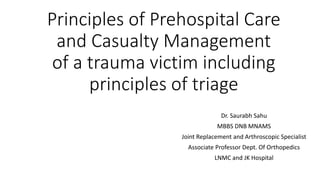 Principles of Prehospital Care
and Casualty Management
of a trauma victim including
principles of triage
Dr. Saurabh Sahu
MBBS DNB MNAMS
Joint Replacement and Arthroscopic Specialist
Associate Professor Dept. Of Orthopedics
LNMC and JK Hospital
 