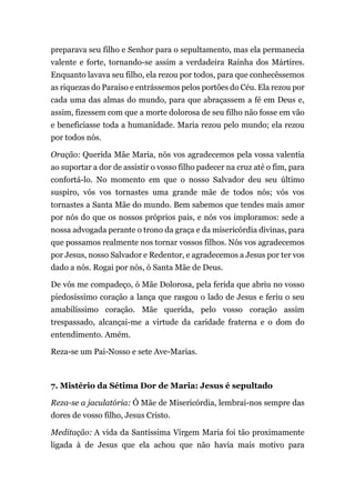 preparava seu filho e Senhor para o sepultamento, mas ela permanecia
valente e forte, tornando-se assim a verdadeira Rainha dos Mártires.
Enquanto lavava seu filho, ela rezou por todos, para que conhecêssemos
as riquezas do Paraíso e entrássemos pelos portões do Céu. Ela rezou por
cada uma das almas do mundo, para que abraçassem a fé em Deus e,
assim, fizessem com que a morte dolorosa de seu filho não fosse em vão
e beneficiasse toda a humanidade. Maria rezou pelo mundo; ela rezou
por todos nós.
Oração: Querida Mãe Maria, nós vos agradecemos pela vossa valentia
ao suportar a dor de assistir o vosso filho padecer na cruz até o fim, para
confortá-lo. No momento em que o nosso Salvador deu seu último
suspiro, vós vos tornastes uma grande mãe de todos nós; vós vos
tornastes a Santa Mãe do mundo. Bem sabemos que tendes mais amor
por nós do que os nossos próprios pais, e nós vos imploramos: sede a
nossa advogada perante o trono da graça e da misericórdia divinas, para
que possamos realmente nos tornar vossos filhos. Nós vos agradecemos
por Jesus, nosso Salvador e Redentor, e agradecemos a Jesus por ter vos
dado a nós. Rogai por nós, ó Santa Mãe de Deus.
De vós me compadeço, ó Mãe Dolorosa, pela ferida que abriu no vosso
piedosíssimo coração a lança que rasgou o lado de Jesus e feriu o seu
amabilíssimo coração. Mãe querida, pelo vosso coração assim
trespassado, alcançai-me a virtude da caridade fraterna e o dom do
entendimento. Amém.
Reza-se um Pai-Nosso e sete Ave-Marias.
7. Mistério da Sétima Dor de Maria: Jesus é sepultado
Reza-se a jaculatória: Ó Mãe de Misericórdia, lembrai-nos sempre das
dores de vosso filho, Jesus Cristo.
Meditação: A vida da Santíssima Virgem Maria foi tão proximamente
ligada à de Jesus que ela achou que não havia mais motivo para
 