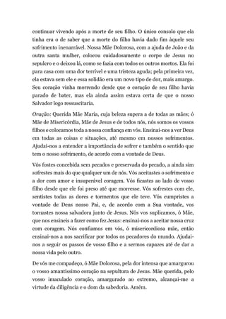 continuar vivendo após a morte de seu filho. O único consolo que ela
tinha era o de saber que a morte do filho havia dado fim àquele seu
sofrimento inenarrável. Nossa Mãe Dolorosa, com a ajuda de João e da
outra santa mulher, colocou cuidadosamente o corpo de Jesus no
sepulcro e o deixou lá, como se fazia com todos os outros mortos. Ela foi
para casa com uma dor terrível e uma tristeza aguda; pela primeira vez,
ela estava sem ele e essa solidão era um novo tipo de dor, mais amargo.
Seu coração vinha morrendo desde que o coração de seu filho havia
parado de bater, mas ela ainda assim estava certa de que o nosso
Salvador logo ressuscitaria.
Oração: Querida Mãe Maria, cuja beleza supera a de todas as mães; ó
Mãe de Misericórdia, Mãe de Jesus e de todos nós, nós somos os vossos
filhos e colocamos toda a nossa confiança em vós. Ensinai-nos a ver Deus
em todas as coisas e situações, até mesmo em nossos sofrimentos.
Ajudai-nos a entender a importância de sofrer e também o sentido que
tem o nosso sofrimento, de acordo com a vontade de Deus.
Vós fostes concebida sem pecados e preservada do pecado, a ainda sim
sofrestes mais do que qualquer um de nós. Vós aceitastes o sofrimento e
a dor com amor e insuperável coragem. Vós ficastes ao lado de vosso
filho desde que ele foi preso até que morresse. Vós sofrestes com ele,
sentistes todas as dores e tormentos que ele teve. Vós cumpristes a
vontade de Deus nosso Pai, e, de acordo com a Sua vontade, vos
tornastes nossa salvadora junto de Jesus. Nós vos suplicamos, ó Mãe,
que nos ensineis a fazer como fez Jesus: ensinai-nos a aceitar nossa cruz
com coragem. Nós confiamos em vós, ó misericordiosa mãe, então
ensinai-nos a nos sacrificar por todos os pecadores do mundo. Ajudai-
nos a seguir os passos de vosso filho e a sermos capazes até de dar a
nossa vida pelo outro.
De vós me compadeço, ó Mãe Dolorosa, pela dor intensa que amargurou
o vosso amantíssimo coração na sepultura de Jesus. Mãe querida, pelo
vosso imaculado coração, amargurado ao extremo, alcançai-me a
virtude da diligência e o dom da sabedoria. Amém.
 