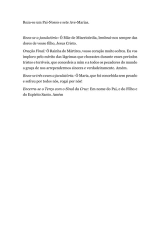 Reza-se um Pai-Nosso e sete Ave-Marias.
Reza-se a jaculatória: Ó Mãe de Misericórdia, lembrai-nos sempre das
dores de vosso filho, Jesus Cristo.
Oração Final: Ó Rainha do Mártires, vosso coração muito sofreu. Eu vos
imploro pelo mérito das lágrimas que chorastes durante esses períodos
tristes e terríveis, que concedeis a mim e a todos os pecadores do mundo
a graça de nos arrependermos sincera e verdadeiramente. Amém.
Reza-se três vezes a jaculatória: Ó Maria, que foi concebida sem pecado
e sofreu por todos nós, rogai por nós!
Encerra-se o Terço com o Sinal da Cruz: Em nome do Pai, e do Filho e
do Espírito Santo. Amém
 