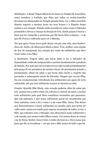 Meditação: A Santa Virgem Maria levou Jesus ao Templo de Jerusalém,
como mandava a tradição que dizia que todos os recém-nascidos
deveriam ser abençoados no Templo perante Deus. Lá, o velho sacerdote
Simeão segurou o menino Jesus em seus braços e o Espírito Santo
encheu o seu coração. Simeão então reconheceu Jesus como o Salvador
prometido e elevou a criança na direção do Céu, dando graças e louvor a
Deus por ter cumprido a promessa que Ele havia feito a Simeão – a de
que ele viveria o suficiente para ver o Messias.
‘Eis que agora Vosso servo pode deixar em paz esta vida, meu Senhor’,
disse ele. Então, ele olhou para Maria e disse: ‘E tu, mulher, uma espada
de dor irá transpassar teu coração por conta do sofrimento que deve
recair sobre o teu filho’.
A Santíssima Virgem sabia que havia dado à luz o Salvador da
humanidade, então ela compreendeu e aceitou imediatamente a profecia
de Simeão. Por mais que seu coração tivesse sido tocado profundamente
pela graça de ser portadora do menino Jesus, ele permanecia pesado e
atormentado, afinal ela sabia o que havia sido escrito a respeito das
provações e subsequente morte do Salvador. Sempre que via seu filho,
ela era constantemente relembrada dos sofrimentos aos quais ele seria
submetido, até que esse sofrimento tornou-se inerente ao dela.
Oração: Querida Mãe Maria, cujo coração padeceu além da conta por
nós, ensinai-nos a sofrer como vós sofrestes e, através do amor, a aceitar
todo sofrimento pelo qual Deus considerar necessário que passemos.
Que nós soframos, e que nosso sofrimento possa ser reconhecido por
Deus somente, como o foi o vosso e o de vosso filho, Jesus. Não deixai
que demonstremos o nosso sofrimento ao mundo, para que assim ele
valha mais e possa ser usado para reparar os pecados de todos. A vós, ó
Mãe, que sofrestes com o Salvador, nós oferecemos nosso sofrimento e
o do mundo, por sermos todos filhos vossos. Uni nossas dores às vossas
e às de Nosso Senhor Jesus Cristo e então oferecei-as a Deus nosso pai,
para que Ele as reconheça – vós que sois a Mãe maior de tudo o que há.
 