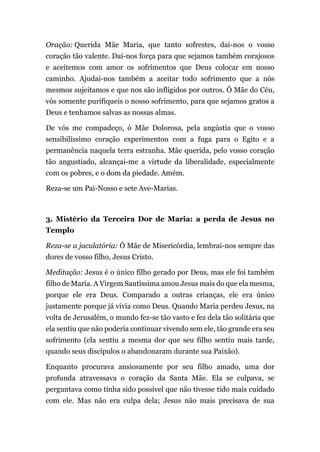 Oração: Querida Mãe Maria, que tanto sofrestes, dai-nos o vosso
coração tão valente. Dai-nos força para que sejamos também corajosos
e aceitemos com amor os sofrimentos que Deus colocar em nosso
caminho. Ajudai-nos também a aceitar todo sofrimento que a nós
mesmos sujeitamos e que nos são infligidos por outros. Ó Mãe do Céu,
vós somente purifiqueis o nosso sofrimento, para que sejamos gratos a
Deus e tenhamos salvas as nossas almas.
De vós me compadeço, ó Mãe Dolorosa, pela angústia que o vosso
sensibilíssimo coração experimentou com a fuga para o Egito e a
permanência naquela terra estranha. Mãe querida, pelo vosso coração
tão angustiado, alcançai-me a virtude da liberalidade, especialmente
com os pobres, e o dom da piedade. Amém.
Reza-se um Pai-Nosso e sete Ave-Marias.
3. Mistério da Terceira Dor de Maria: a perda de Jesus no
Templo
Reza-se a jaculatória: Ó Mãe de Misericórdia, lembrai-nos sempre das
dores de vosso filho, Jesus Cristo.
Meditação: Jesus é o único filho gerado por Deus, mas ele foi também
filho de Maria. A Virgem Santíssima amou Jesus mais do que ela mesma,
porque ele era Deus. Comparado a outras crianças, ele era único
justamente porque já vivia como Deus. Quando Maria perdeu Jesus, na
volta de Jerusalém, o mundo fez-se tão vasto e fez dela tão solitária que
ela sentiu que não poderia continuar vivendo sem ele, tão grande era seu
sofrimento (ela sentiu a mesma dor que seu filho sentiu mais tarde,
quando seus discípulos o abandonaram durante sua Paixão).
Enquanto procurava ansiosamente por seu filho amado, uma dor
profunda atravessava o coração da Santa Mãe. Ela se culpava, se
perguntava como tinha sido possível que não tivesse tido mais cuidado
com ele. Mas não era culpa dela; Jesus não mais precisava de sua
 