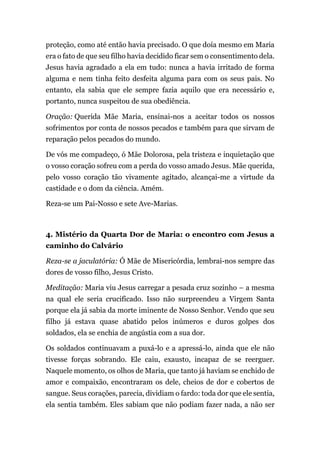 proteção, como até então havia precisado. O que doía mesmo em Maria
era o fato de que seu filho havia decidido ficar sem o consentimento dela.
Jesus havia agradado a ela em tudo: nunca a havia irritado de forma
alguma e nem tinha feito desfeita alguma para com os seus pais. No
entanto, ela sabia que ele sempre fazia aquilo que era necessário e,
portanto, nunca suspeitou de sua obediência.
Oração: Querida Mãe Maria, ensinai-nos a aceitar todos os nossos
sofrimentos por conta de nossos pecados e também para que sirvam de
reparação pelos pecados do mundo.
De vós me compadeço, ó Mãe Dolorosa, pela tristeza e inquietação que
o vosso coração sofreu com a perda do vosso amado Jesus. Mãe querida,
pelo vosso coração tão vivamente agitado, alcançai-me a virtude da
castidade e o dom da ciência. Amém.
Reza-se um Pai-Nosso e sete Ave-Marias.
4. Mistério da Quarta Dor de Maria: o encontro com Jesus a
caminho do Calvário
Reza-se a jaculatória: Ó Mãe de Misericórdia, lembrai-nos sempre das
dores de vosso filho, Jesus Cristo.
Meditação: Maria viu Jesus carregar a pesada cruz sozinho – a mesma
na qual ele seria crucificado. Isso não surpreendeu a Virgem Santa
porque ela já sabia da morte iminente de Nosso Senhor. Vendo que seu
filho já estava quase abatido pelos inúmeros e duros golpes dos
soldados, ela se enchia de angústia com a sua dor.
Os soldados continuavam a puxá-lo e a apressá-lo, ainda que ele não
tivesse forças sobrando. Ele caiu, exausto, incapaz de se reerguer.
Naquele momento, os olhos de Maria, que tanto já haviam se enchido de
amor e compaixão, encontraram os dele, cheios de dor e cobertos de
sangue. Seus corações, parecia, dividiam o fardo: toda dor que ele sentia,
ela sentia também. Eles sabiam que não podiam fazer nada, a não ser
 