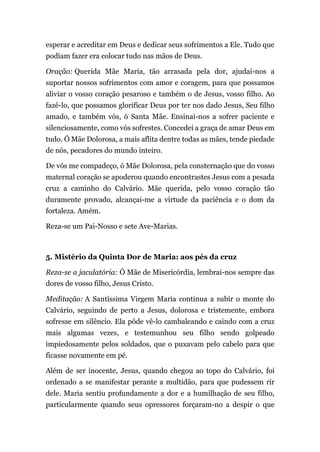 esperar e acreditar em Deus e dedicar seus sofrimentos a Ele. Tudo que
podiam fazer era colocar tudo nas mãos de Deus.
Oração: Querida Mãe Maria, tão arrasada pela dor, ajudai-nos a
suportar nossos sofrimentos com amor e coragem, para que possamos
aliviar o vosso coração pesaroso e também o de Jesus, vosso filho. Ao
fazê-lo, que possamos glorificar Deus por ter nos dado Jesus, Seu filho
amado, e também vós, ó Santa Mãe. Ensinai-nos a sofrer paciente e
silenciosamente, como vós sofrestes. Concedei a graça de amar Deus em
tudo. Ó Mãe Dolorosa, a mais aflita dentre todas as mães, tende piedade
de nós, pecadores do mundo inteiro.
De vós me compadeço, ó Mãe Dolorosa, pela consternação que do vosso
maternal coração se apoderou quando encontrastes Jesus com a pesada
cruz a caminho do Calvário. Mãe querida, pelo vosso coração tão
duramente provado, alcançai-me a virtude da paciência e o dom da
fortaleza. Amém.
Reza-se um Pai-Nosso e sete Ave-Marias.
5. Mistério da Quinta Dor de Maria: aos pés da cruz
Reza-se a jaculatória: Ó Mãe de Misericórdia, lembrai-nos sempre das
dores de vosso filho, Jesus Cristo.
Meditação: A Santíssima Virgem Maria continua a subir o monte do
Calvário, seguindo de perto a Jesus, dolorosa e tristemente, embora
sofresse em silêncio. Ela pôde vê-lo cambaleando e caindo com a cruz
mais algumas vezes, e testemunhou seu filho sendo golpeado
impiedosamente pelos soldados, que o puxavam pelo cabelo para que
ficasse novamente em pé.
Além de ser inocente, Jesus, quando chegou ao topo do Calvário, foi
ordenado a se manifestar perante a multidão, para que pudessem rir
dele. Maria sentiu profundamente a dor e a humilhação de seu filho,
particularmente quando seus opressores forçaram-no a despir o que
 