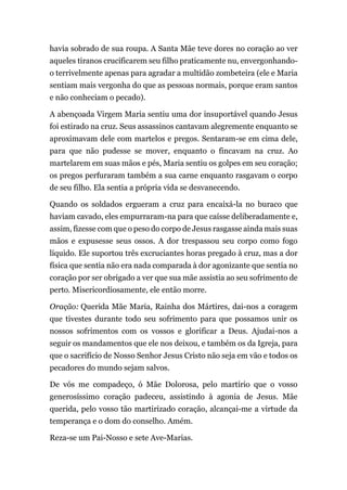 havia sobrado de sua roupa. A Santa Mãe teve dores no coração ao ver
aqueles tiranos crucificarem seu filho praticamente nu, envergonhando-
o terrivelmente apenas para agradar a multidão zombeteira (ele e Maria
sentiam mais vergonha do que as pessoas normais, porque eram santos
e não conheciam o pecado).
A abençoada Virgem Maria sentiu uma dor insuportável quando Jesus
foi estirado na cruz. Seus assassinos cantavam alegremente enquanto se
aproximavam dele com martelos e pregos. Sentaram-se em cima dele,
para que não pudesse se mover, enquanto o fincavam na cruz. Ao
martelarem em suas mãos e pés, Maria sentiu os golpes em seu coração;
os pregos perfuraram também a sua carne enquanto rasgavam o corpo
de seu filho. Ela sentia a própria vida se desvanecendo.
Quando os soldados ergueram a cruz para encaixá-la no buraco que
haviam cavado, eles empurraram-na para que caísse deliberadamente e,
assim, fizesse com que o peso do corpo de Jesus rasgasse ainda mais suas
mãos e expusesse seus ossos. A dor trespassou seu corpo como fogo
líquido. Ele suportou três excruciantes horas pregado à cruz, mas a dor
física que sentia não era nada comparada à dor agonizante que sentia no
coração por ser obrigado a ver que sua mãe assistia ao seu sofrimento de
perto. Misericordiosamente, ele então morre.
Oração: Querida Mãe Maria, Rainha dos Mártires, dai-nos a coragem
que tivestes durante todo seu sofrimento para que possamos unir os
nossos sofrimentos com os vossos e glorificar a Deus. Ajudai-nos a
seguir os mandamentos que ele nos deixou, e também os da Igreja, para
que o sacrifício de Nosso Senhor Jesus Cristo não seja em vão e todos os
pecadores do mundo sejam salvos.
De vós me compadeço, ó Mãe Dolorosa, pelo martírio que o vosso
generosíssimo coração padeceu, assistindo à agonia de Jesus. Mãe
querida, pelo vosso tão martirizado coração, alcançai-me a virtude da
temperança e o dom do conselho. Amém.
Reza-se um Pai-Nosso e sete Ave-Marias.
 