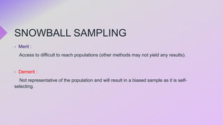 SNOWBALL SAMPLING
 Merit :
Access to difficult to reach populations (other methods may not yield any results).
 Demerit :
Not representative of the population and will result in a biased sample as it is self-
selecting.
 