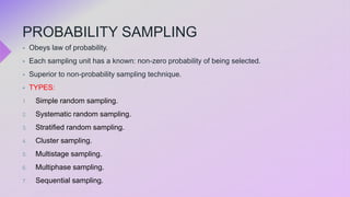 PROBABILITY SAMPLING
 Obeys law of probability.
 Each sampling unit has a known: non-zero probability of being selected.
 Superior to non-probability sampling technique.
 TYPES:
1. Simple random sampling.
2. Systematic random sampling.
3. Stratified random sampling.
4. Cluster sampling.
5. Multistage sampling.
6. Multiphase sampling.
7. Sequential sampling.
 