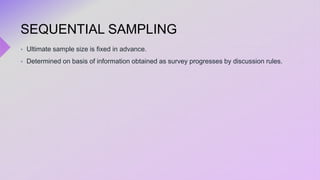 SEQUENTIAL SAMPLING
 Ultimate sample size is fixed in advance.
 Determined on basis of information obtained as survey progresses by discussion rules.
 