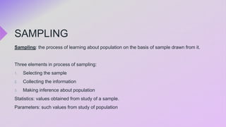 SAMPLING
Sampling: the process of learning about population on the basis of sample drawn from it.
Three elements in process of sampling:
1. Selecting the sample
2. Collecting the information
3. Making inference about population
Statistics: values obtained from study of a sample.
Parameters: such values from study of population
 