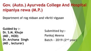 Gov. (Auto.) Ayurveda College And Hospital
nipaniya rewa (M.P.)
Department of rog nidaan and vikriti vigyaan
Guided by :-
Dr. S.M. Khuje
(MD , HOD)
Dr. Archana Singh
(MD , lecturer)
Submitted by:-
Pankaj Meena
Batch – 2019 (2nd year)
 