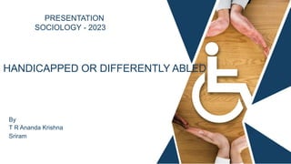 PRESENTATION
SOCIOLOGY - 2023
HANDICAPPED OR DIFFERENTLY ABLED
By
T R Ananda Krishna
Sriram
 