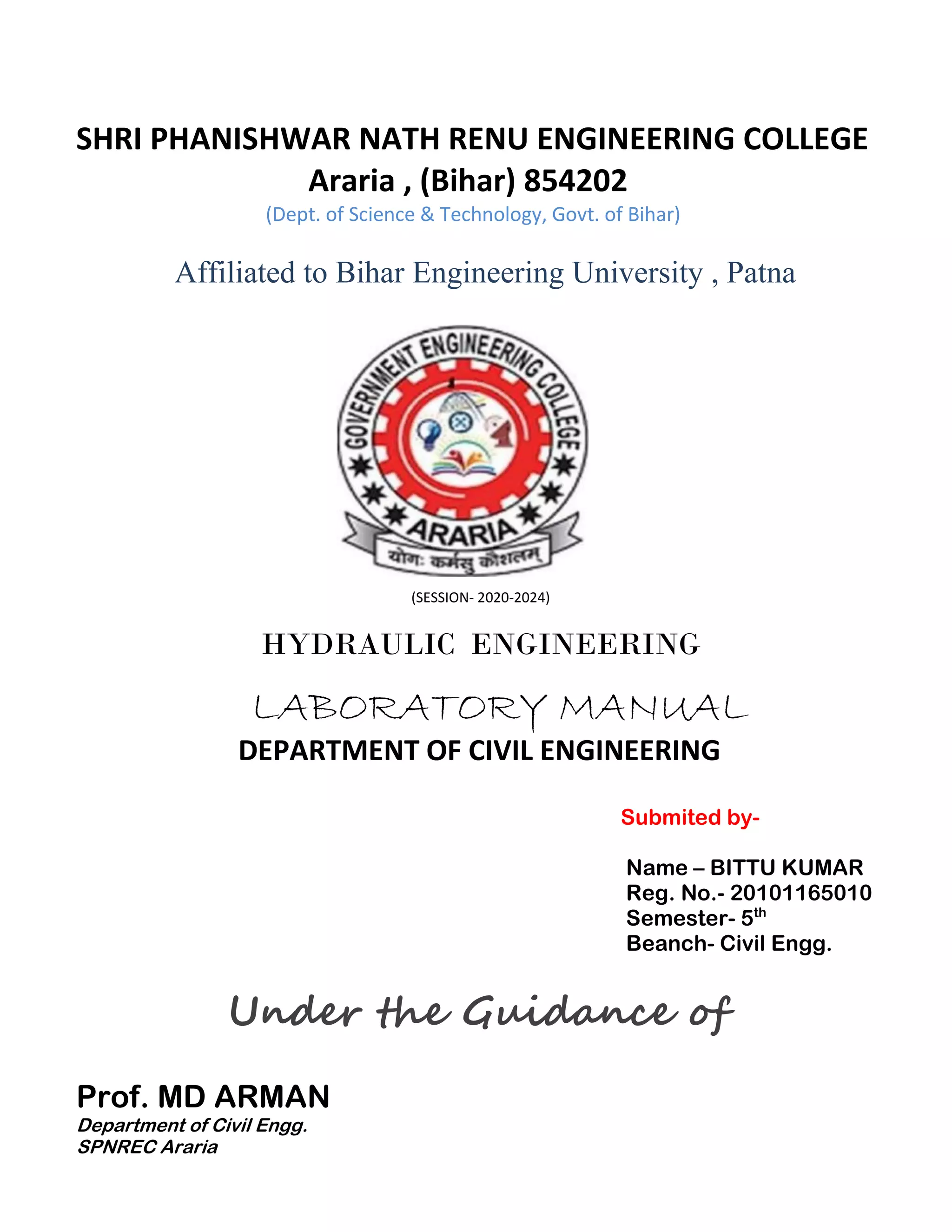 SHRI PHANISHWAR NATH RENU ENGINEERING COLLEGE
Araria , (Bihar) 854202
(Dept. of Science & Technology, Govt. of Bihar)
Affiliated to Bihar Engineering University , Patna
(SESSION- 2020-2024)
HYDRAULIC ENGINEERING
LABORATORY MANUAL
DEPARTMENT OF CIVIL ENGINEERING
Submited by-
Name – BITTU KUMAR
Reg. No.- 20101165010
Semester- 5th
Beanch- Civil Engg.
Under the Guidance of
Prof. MD ARMAN
Department of Civil Engg.
SPNREC Araria
 
