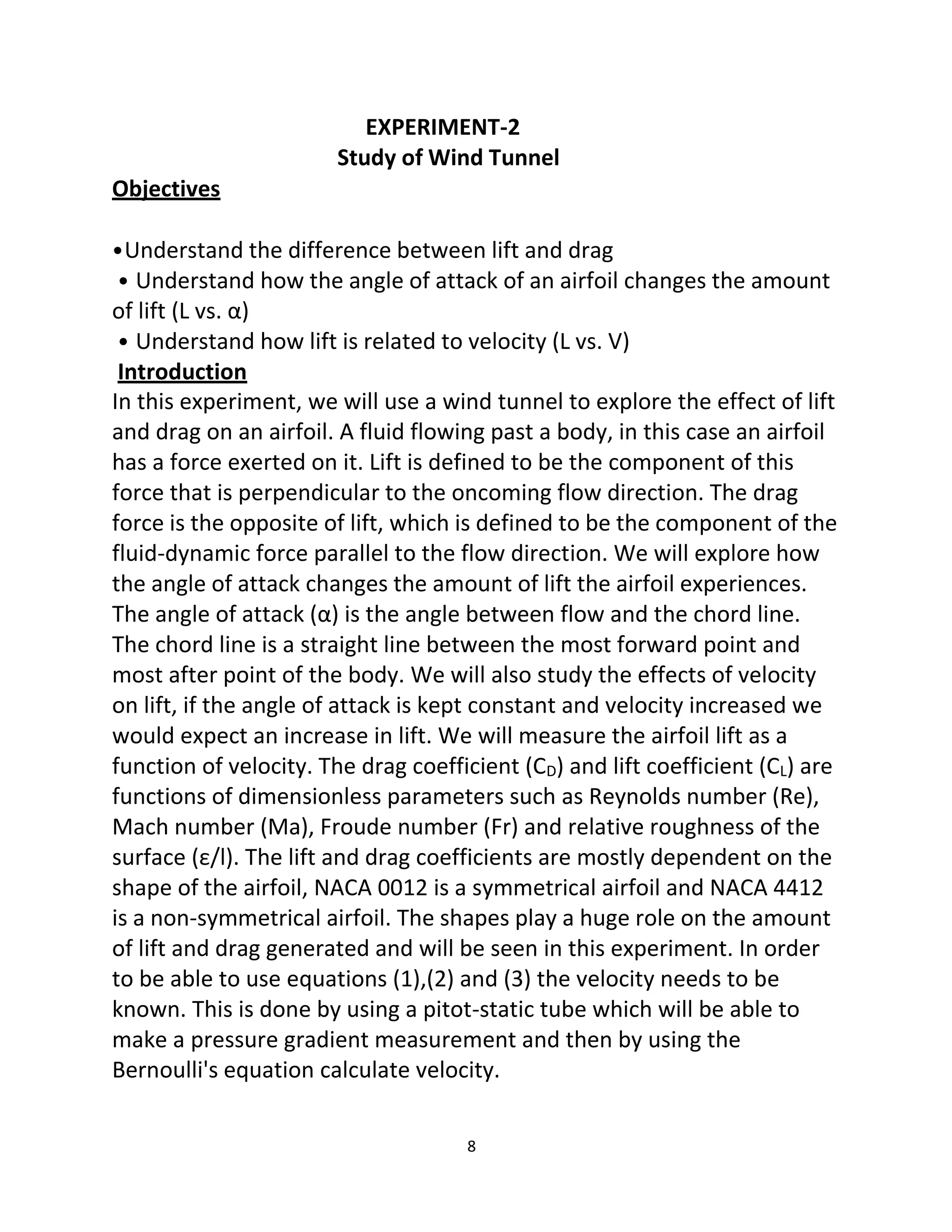 8
Objectives
EXPERIMENT-2
Study of Wind Tunnel
•Understand the difference between lift and drag
• Understand how the angle of attack of an airfoil changes the amount
of lift (L vs. α)
• Understand how lift is related to velocity (L vs. V)
Introduction
In this experiment, we will use a wind tunnel to explore the effect of lift
and drag on an airfoil. A fluid flowing past a body, in this case an airfoil
has a force exerted on it. Lift is defined to be the component of this
force that is perpendicular to the oncoming flow direction. The drag
force is the opposite of lift, which is defined to be the component of the
fluid-dynamic force parallel to the flow direction. We will explore how
the angle of attack changes the amount of lift the airfoil experiences.
The angle of attack (α) is the angle between flow and the chord line.
The chord line is a straight line between the most forward point and
most after point of the body. We will also study the effects of velocity
on lift, if the angle of attack is kept constant and velocity increased we
would expect an increase in lift. We will measure the airfoil lift as a
function of velocity. The drag coefficient (CD) and lift coefficient (CL) are
functions of dimensionless parameters such as Reynolds number (Re),
Mach number (Ma), Froude number (Fr) and relative roughness of the
surface (ε/l). The lift and drag coefficients are mostly dependent on the
shape of the airfoil, NACA 0012 is a symmetrical airfoil and NACA 4412
is a non-symmetrical airfoil. The shapes play a huge role on the amount
of lift and drag generated and will be seen in this experiment. In order
to be able to use equations (1),(2) and (3) the velocity needs to be
known. This is done by using a pitot-static tube which will be able to
make a pressure gradient measurement and then by using the
Bernoulli's equation calculate velocity.
 
