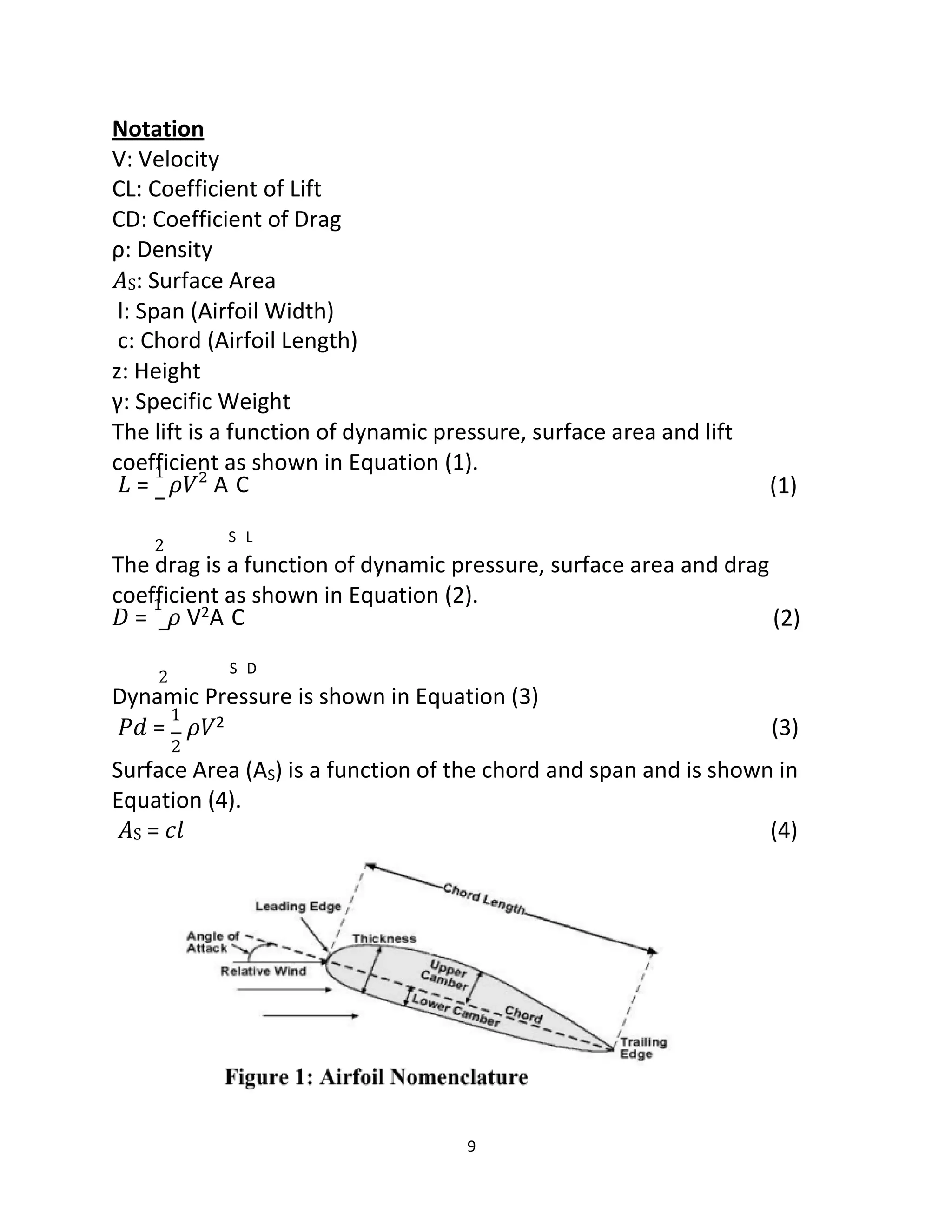 9
Notation
V: Velocity
CL: Coefficient of Lift
CD: Coefficient of Drag
ρ: Density
𝐴S: Surface Area
l: Span (Airfoil Width)
c: Chord (Airfoil Length)
z: Height
γ: Specific Weight
The lift is a function of dynamic pressure, surface area and lift
coefficient as shown in Equation (1).
𝐿 =
1
𝜌𝑉² A C (1)
2
S L
The drag is a function of dynamic pressure, surface area and drag
coefficient as shown in Equation (2).
𝐷 =
1
𝜌 V2A C (2)
2
S D
Dynamic Pressure is shown in Equation (3)
𝑃𝑑 =
1
𝜌𝑉2 (3)
2
Surface Area (AS) is a function of the chord and span and is shown in
Equation (4).
𝐴S = 𝑐𝑙 (4)
 