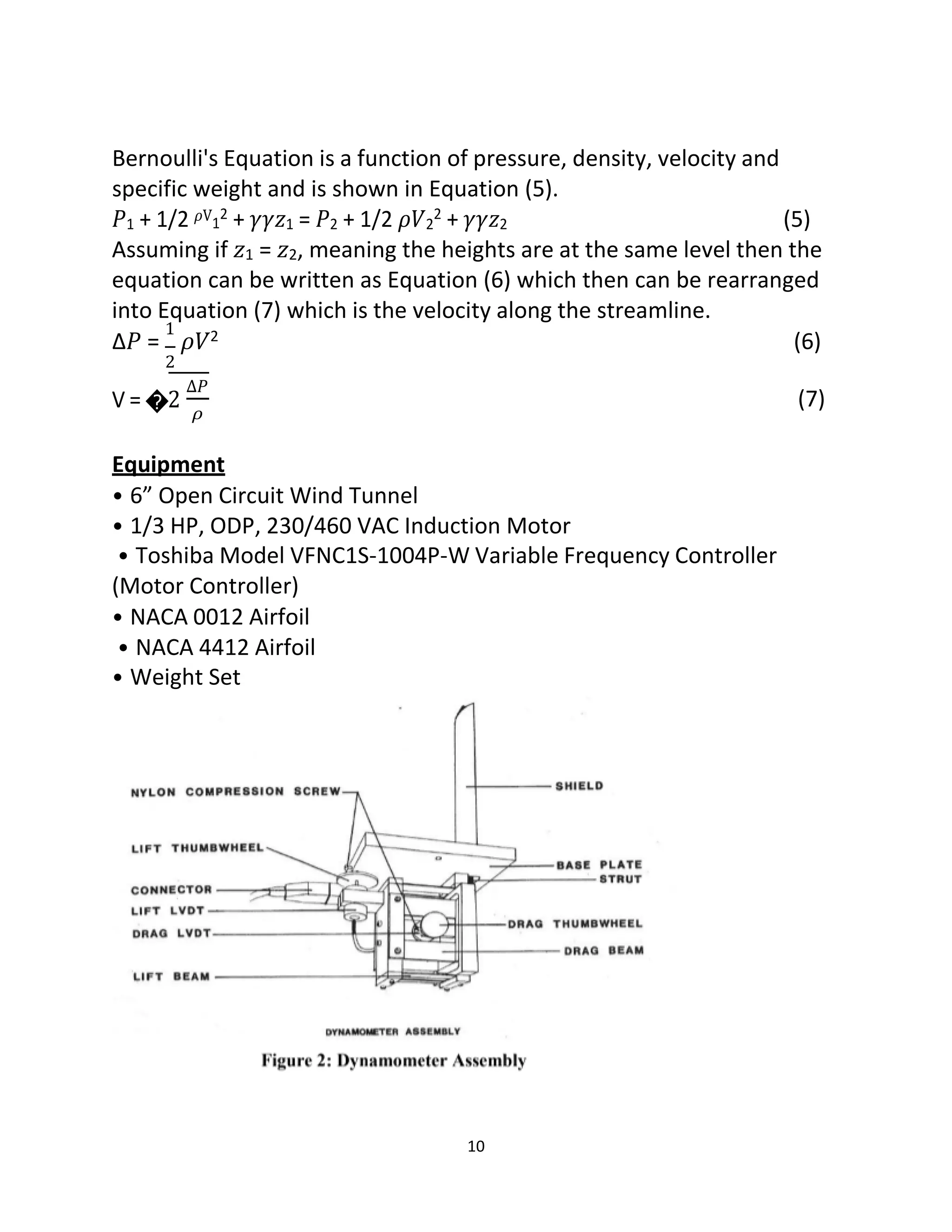 10
Bernoulli's Equation is a function of pressure, density, velocity and
specific weight and is shown in Equation (5).
𝑃1 + 1/2 𝜌V1
2 + 𝛾𝛾𝑧1 = 𝑃2 + 1/2 𝜌𝑉2
2 + 𝛾𝛾𝑧2 (5)
Assuming if 𝑧1 = 𝑧2, meaning the heights are at the same level then the
equation can be written as Equation (6) which then can be rearranged
into Equation (7) which is the velocity along the streamline.
Δ𝑃 =
1
𝜌𝑉2 (6)
2
V = �2
∆𝑃
𝜌
(7)
Equipment
• 6” Open Circuit Wind Tunnel
• 1/3 HP, ODP, 230/460 VAC Induction Motor
• Toshiba Model VFNC1S-1004P-W Variable Frequency Controller
(Motor Controller)
• NACA 0012 Airfoil
• NACA 4412 Airfoil
• Weight Set
 