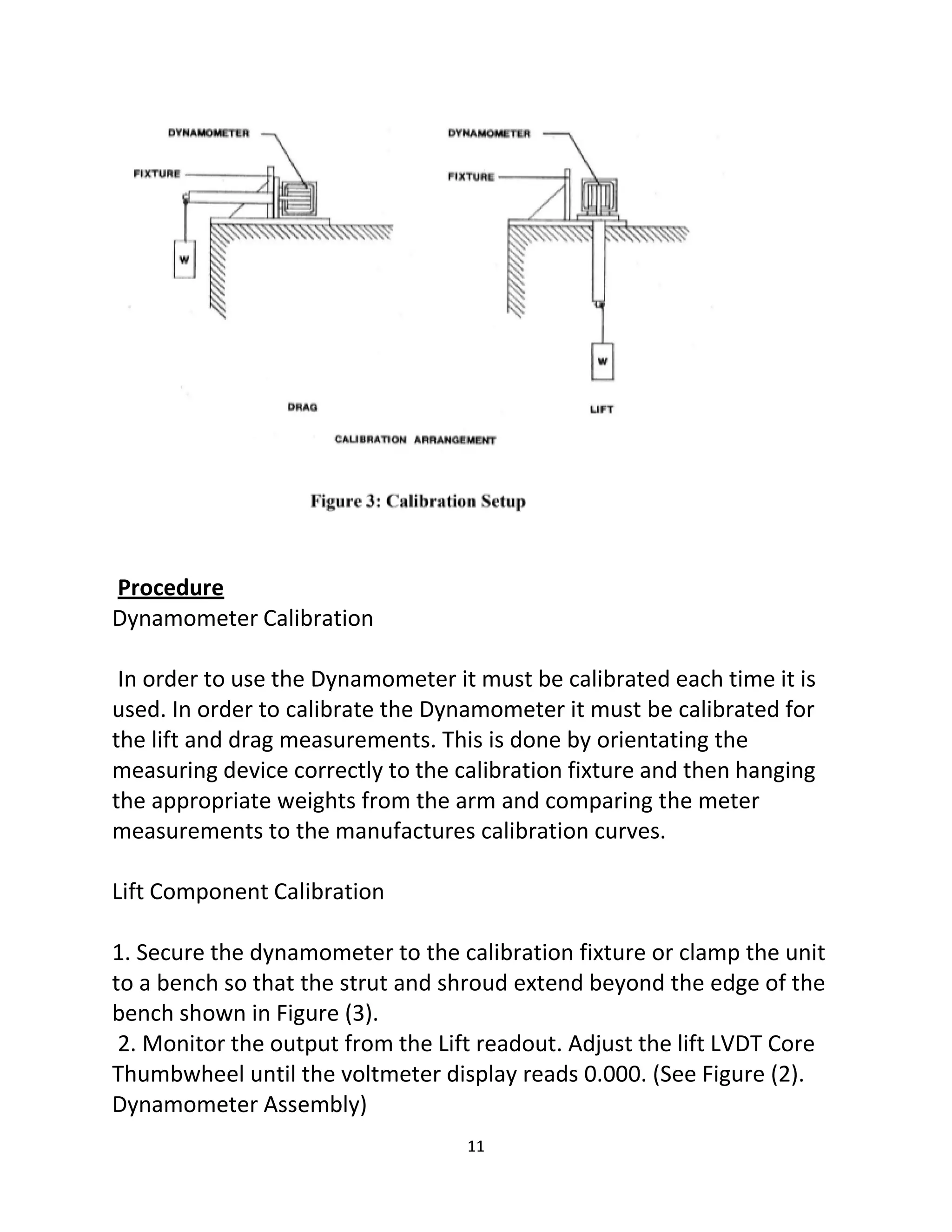 11
Procedure
Dynamometer Calibration
In order to use the Dynamometer it must be calibrated each time it is
used. In order to calibrate the Dynamometer it must be calibrated for
the lift and drag measurements. This is done by orientating the
measuring device correctly to the calibration fixture and then hanging
the appropriate weights from the arm and comparing the meter
measurements to the manufactures calibration curves.
Lift Component Calibration
1. Secure the dynamometer to the calibration fixture or clamp the unit
to a bench so that the strut and shroud extend beyond the edge of the
bench shown in Figure (3).
2. Monitor the output from the Lift readout. Adjust the lift LVDT Core
Thumbwheel until the voltmeter display reads 0.000. (See Figure (2).
Dynamometer Assembly)
 