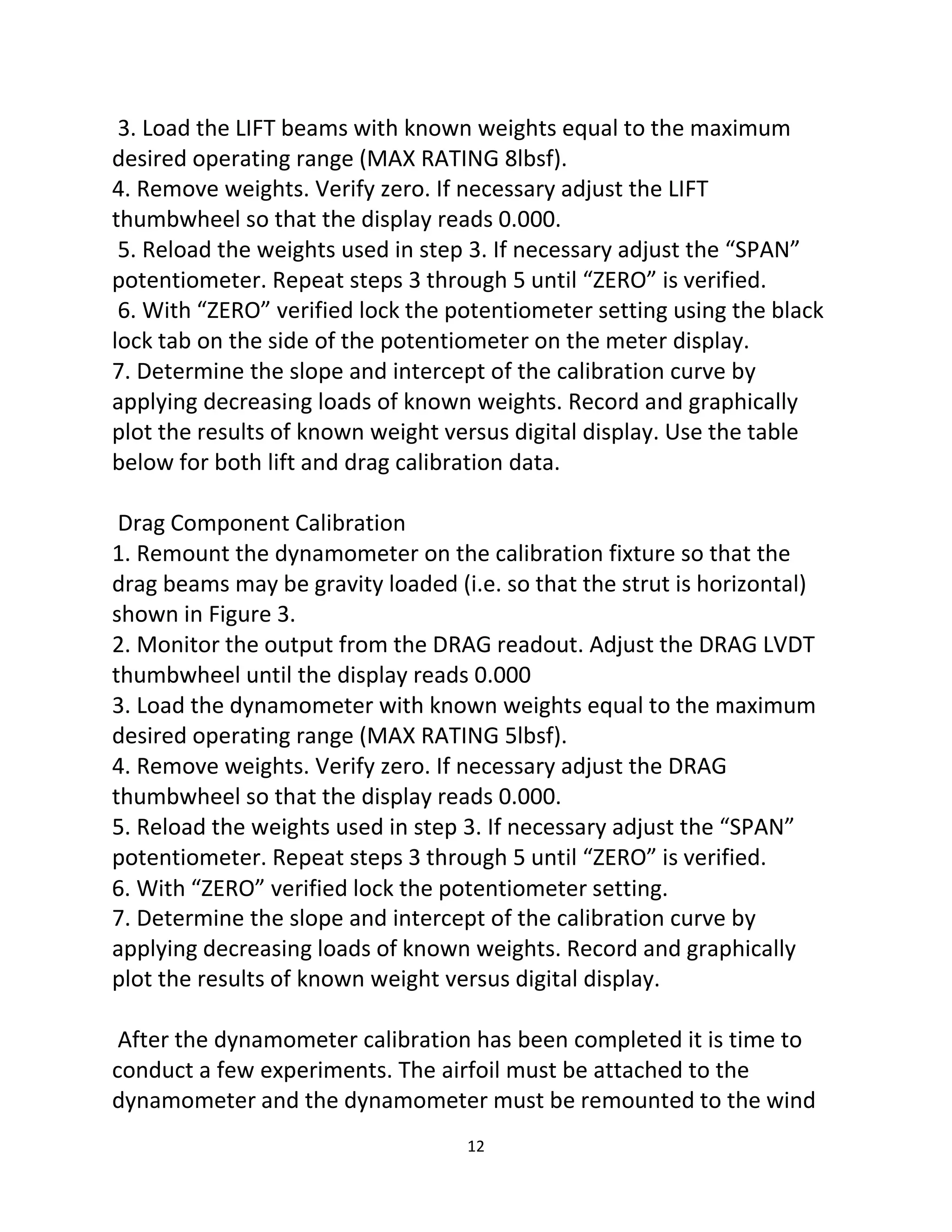 12
3. Load the LIFT beams with known weights equal to the maximum
desired operating range (MAX RATING 8lbsf).
4. Remove weights. Verify zero. If necessary adjust the LIFT
thumbwheel so that the display reads 0.000.
5. Reload the weights used in step 3. If necessary adjust the “SPAN”
potentiometer. Repeat steps 3 through 5 until “ZERO” is verified.
6. With “ZERO” verified lock the potentiometer setting using the black
lock tab on the side of the potentiometer on the meter display.
7. Determine the slope and intercept of the calibration curve by
applying decreasing loads of known weights. Record and graphically
plot the results of known weight versus digital display. Use the table
below for both lift and drag calibration data.
Drag Component Calibration
1. Remount the dynamometer on the calibration fixture so that the
drag beams may be gravity loaded (i.e. so that the strut is horizontal)
shown in Figure 3.
2. Monitor the output from the DRAG readout. Adjust the DRAG LVDT
thumbwheel until the display reads 0.000
3. Load the dynamometer with known weights equal to the maximum
desired operating range (MAX RATING 5lbsf).
4. Remove weights. Verify zero. If necessary adjust the DRAG
thumbwheel so that the display reads 0.000.
5. Reload the weights used in step 3. If necessary adjust the “SPAN”
potentiometer. Repeat steps 3 through 5 until “ZERO” is verified.
6. With “ZERO” verified lock the potentiometer setting.
7. Determine the slope and intercept of the calibration curve by
applying decreasing loads of known weights. Record and graphically
plot the results of known weight versus digital display.
After the dynamometer calibration has been completed it is time to
conduct a few experiments. The airfoil must be attached to the
dynamometer and the dynamometer must be remounted to the wind
 