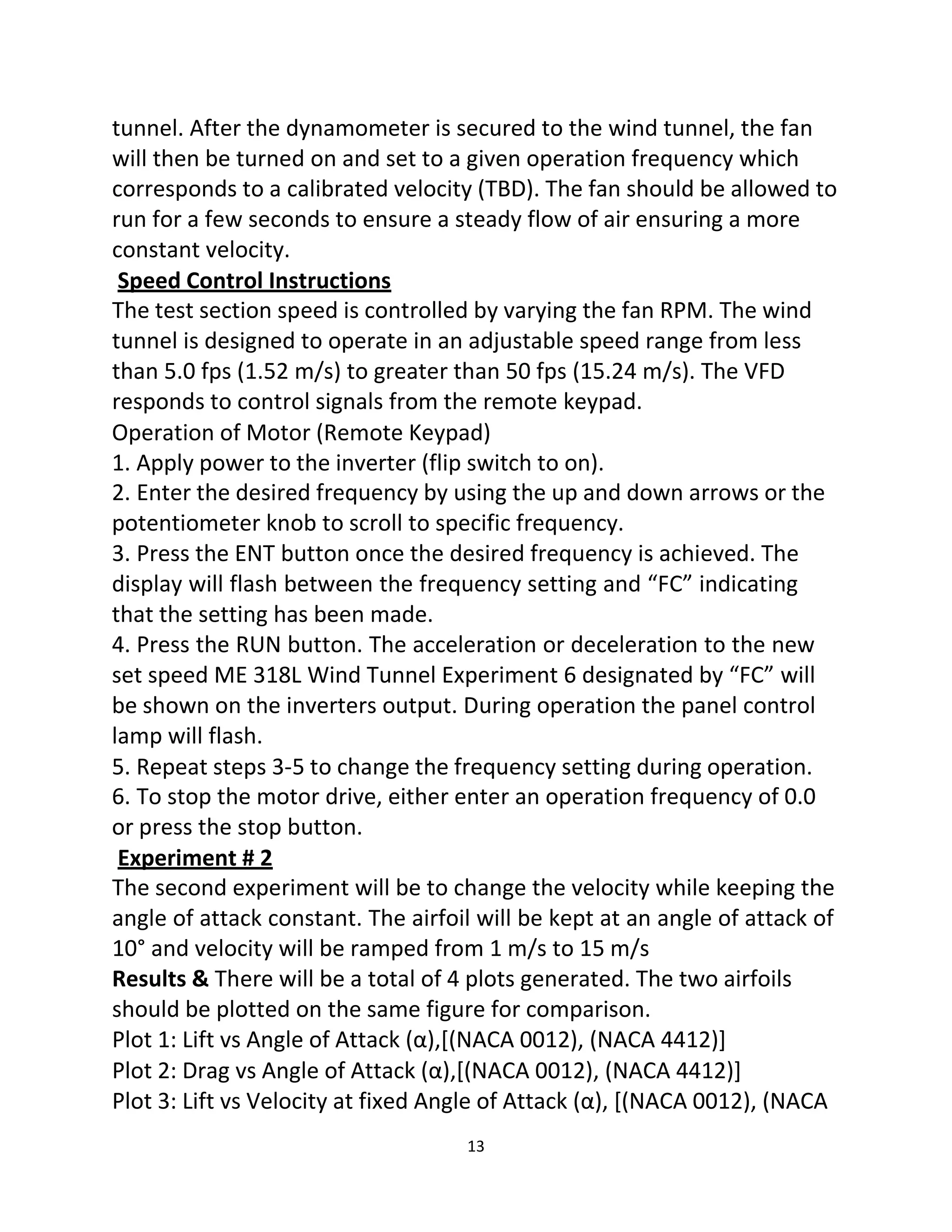 13
tunnel. After the dynamometer is secured to the wind tunnel, the fan
will then be turned on and set to a given operation frequency which
corresponds to a calibrated velocity (TBD). The fan should be allowed to
run for a few seconds to ensure a steady flow of air ensuring a more
constant velocity.
Speed Control Instructions
The test section speed is controlled by varying the fan RPM. The wind
tunnel is designed to operate in an adjustable speed range from less
than 5.0 fps (1.52 m/s) to greater than 50 fps (15.24 m/s). The VFD
responds to control signals from the remote keypad.
Operation of Motor (Remote Keypad)
1. Apply power to the inverter (flip switch to on).
2. Enter the desired frequency by using the up and down arrows or the
potentiometer knob to scroll to specific frequency.
3. Press the ENT button once the desired frequency is achieved. The
display will flash between the frequency setting and “FC” indicating
that the setting has been made.
4. Press the RUN button. The acceleration or deceleration to the new
set speed ME 318L Wind Tunnel Experiment 6 designated by “FC” will
be shown on the inverters output. During operation the panel control
lamp will flash.
5. Repeat steps 3-5 to change the frequency setting during operation.
6. To stop the motor drive, either enter an operation frequency of 0.0
or press the stop button.
Experiment # 2
The second experiment will be to change the velocity while keeping the
angle of attack constant. The airfoil will be kept at an angle of attack of
10° and velocity will be ramped from 1 m/s to 15 m/s
Results & There will be a total of 4 plots generated. The two airfoils
should be plotted on the same figure for comparison.
Plot 1: Lift vs Angle of Attack (α),[(NACA 0012), (NACA 4412)]
Plot 2: Drag vs Angle of Attack (α),[(NACA 0012), (NACA 4412)]
Plot 3: Lift vs Velocity at fixed Angle of Attack (α), [(NACA 0012), (NACA
 