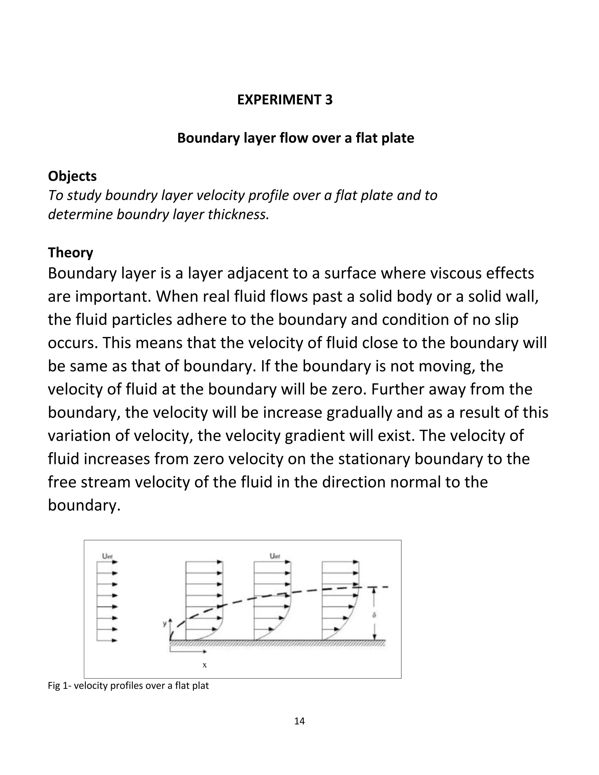 14
EXPERIMENT 3
Boundary layer flow over a flat plate
Objects
To study boundry layer velocity profile over a flat plate and to
determine boundry layer thickness.
Theory
Boundary layer is a layer adjacent to a surface where viscous effects
are important. When real fluid flows past a solid body or a solid wall,
the fluid particles adhere to the boundary and condition of no slip
occurs. This means that the velocity of fluid close to the boundary will
be same as that of boundary. If the boundary is not moving, the
velocity of fluid at the boundary will be zero. Further away from the
boundary, the velocity will be increase gradually and as a result of this
variation of velocity, the velocity gradient will exist. The velocity of
fluid increases from zero velocity on the stationary boundary to the
free stream velocity of the fluid in the direction normal to the
boundary.
x
Fig 1- velocity profiles over a flat plat
 