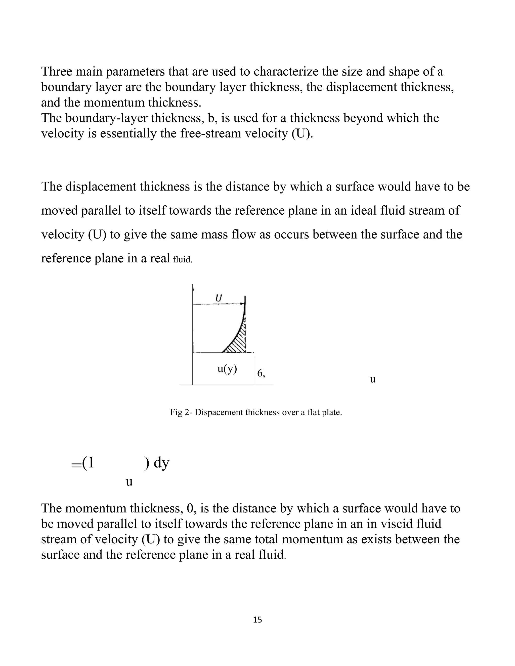 15
Three main parameters that are used to characterize the size and shape of a
boundary layer are the boundary layer thickness, the displacement thickness,
and the momentum thickness.
The boundary-layer thickness, b, is used for a thickness beyond which the
velocity is essentially the free-stream velocity (U).
The displacement thickness is the distance by which a surface would have to be
moved parallel to itself towards the reference plane in an ideal fluid stream of
velocity (U) to give the same mass flow as occurs between the surface and the
reference plane in a real fluid.
u
Fig 2- Dispacement thickness over a flat plate.
(1 ) dy
u
The momentum thickness, 0, is the distance by which a surface would have to
be moved parallel to itself towards the reference plane in an in viscid fluid
stream of velocity (U) to give the same total momentum as exists between the
surface and the reference plane in a real fluid.
u(y) 6,
 