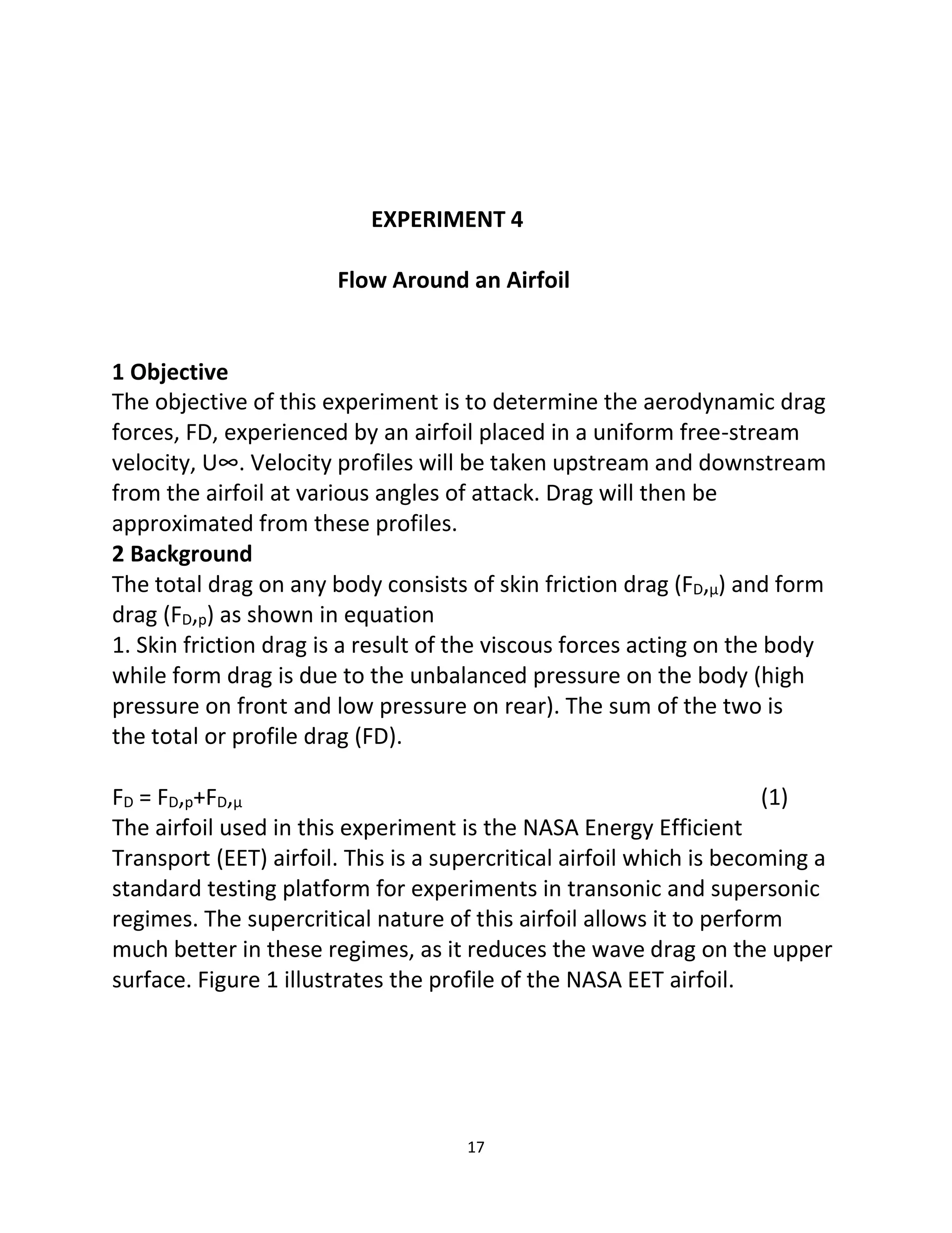 17
EXPERIMENT 4
Flow Around an Airfoil
1 Objective
The objective of this experiment is to determine the aerodynamic drag
forces, FD, experienced by an airfoil placed in a uniform free-stream
velocity, U∞. Velocity profiles will be taken upstream and downstream
from the airfoil at various angles of attack. Drag will then be
approximated from these profiles.
2 Background
The total drag on any body consists of skin friction drag (FD,μ) and form
drag (FD,p) as shown in equation
1. Skin friction drag is a result of the viscous forces acting on the body
while form drag is due to the unbalanced pressure on the body (high
pressure on front and low pressure on rear). The sum of the two is
the total or profile drag (FD).
FD = FD,p+FD,μ (1)
The airfoil used in this experiment is the NASA Energy Efficient
Transport (EET) airfoil. This is a supercritical airfoil which is becoming a
standard testing platform for experiments in transonic and supersonic
regimes. The supercritical nature of this airfoil allows it to perform
much better in these regimes, as it reduces the wave drag on the upper
surface. Figure 1 illustrates the profile of the NASA EET airfoil.
 