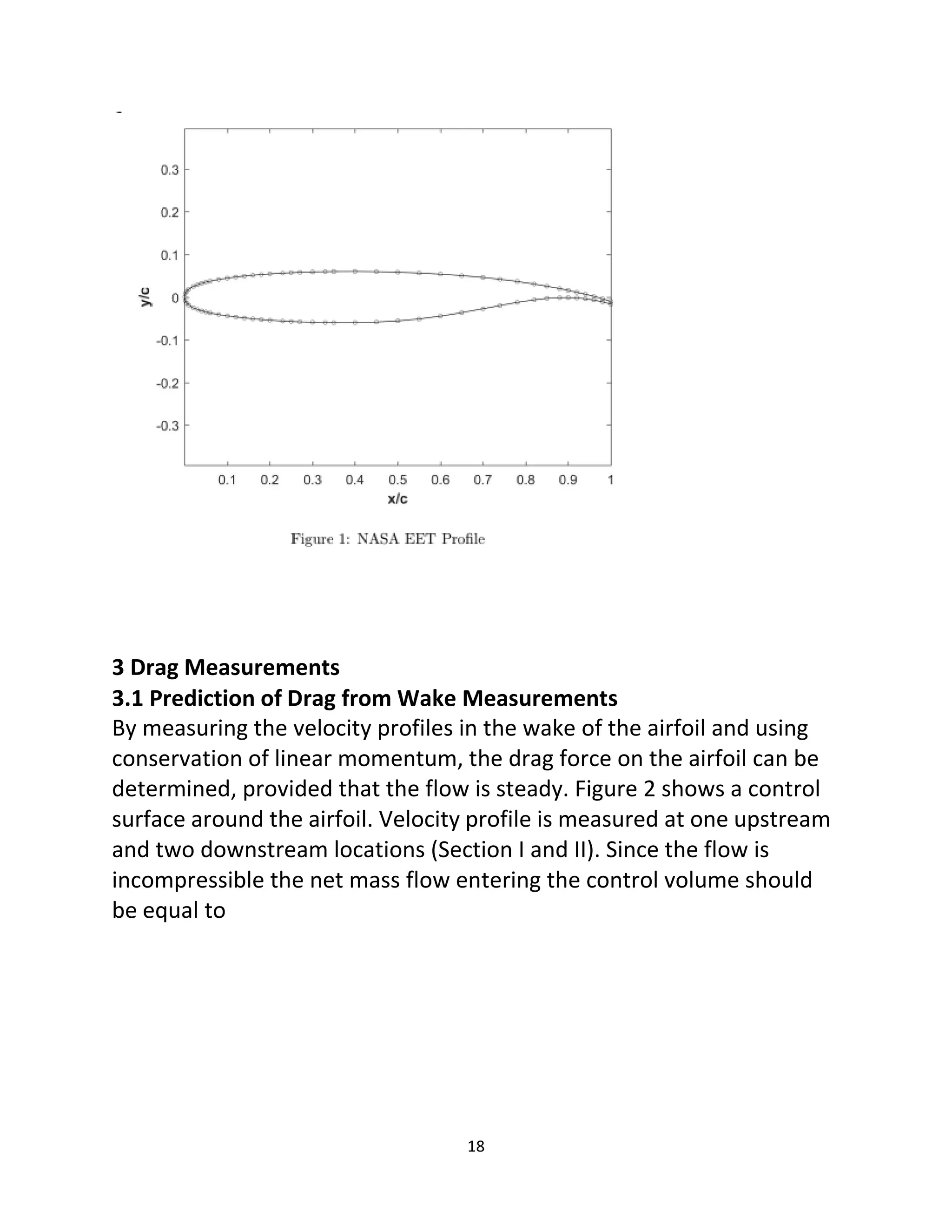 18
3 Drag Measurements
3.1 Prediction of Drag from Wake Measurements
By measuring the velocity profiles in the wake of the airfoil and using
conservation of linear momentum, the drag force on the airfoil can be
determined, provided that the flow is steady. Figure 2 shows a control
surface around the airfoil. Velocity profile is measured at one upstream
and two downstream locations (Section I and II). Since the flow is
incompressible the net mass flow entering the control volume should
be equal to
 