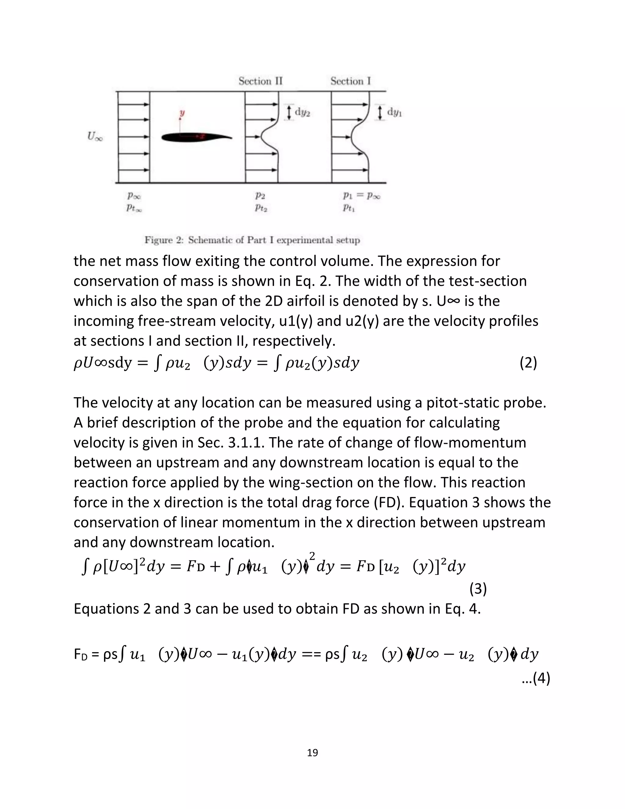 19
the net mass flow exiting the control volume. The expression for
conservation of mass is shown in Eq. 2. The width of the test-section
which is also the span of the 2D airfoil is denoted by s. U∞ is the
incoming free-stream velocity, u1(y) and u2(y) are the velocity profiles
at sections I and section II, respectively.
𝜌𝑈∞sdy = ∫ 𝜌𝑢₂ (𝑦)𝑠𝑑𝑦 = ∫ 𝜌𝑢₂(𝑦)𝑠𝑑𝑦 (2)
The velocity at any location can be measured using a pitot-static probe.
A brief description of the probe and the equation for calculating
velocity is given in Sec. 3.1.1. The rate of change of flow-momentum
between an upstream and any downstream location is equal to the
reaction force applied by the wing-section on the flow. This reaction
force in the x direction is the total drag force (FD). Equation 3 shows the
conservation of linear momentum in the x direction between upstream
and any downstream location.
∫ 𝜌[𝑈∞]2𝑑𝑦 = 𝐹ᴅ + ∫ 𝜌�𝑢₁ (𝑦)�
2
𝑑𝑦 = 𝐹ᴅ [𝑢₂ (𝑦)]²𝑑𝑦
(3)
Equations 2 and 3 can be used to obtain FD as shown in Eq. 4.
FD = ρs∫ 𝑢₁ (𝑦)�𝑈∞ − 𝑢₁(𝑦)�𝑑𝑦 == ρs∫ 𝑢₂ (𝑦) �𝑈∞ − 𝑢₂ (𝑦)� 𝑑𝑦
…(4)
 