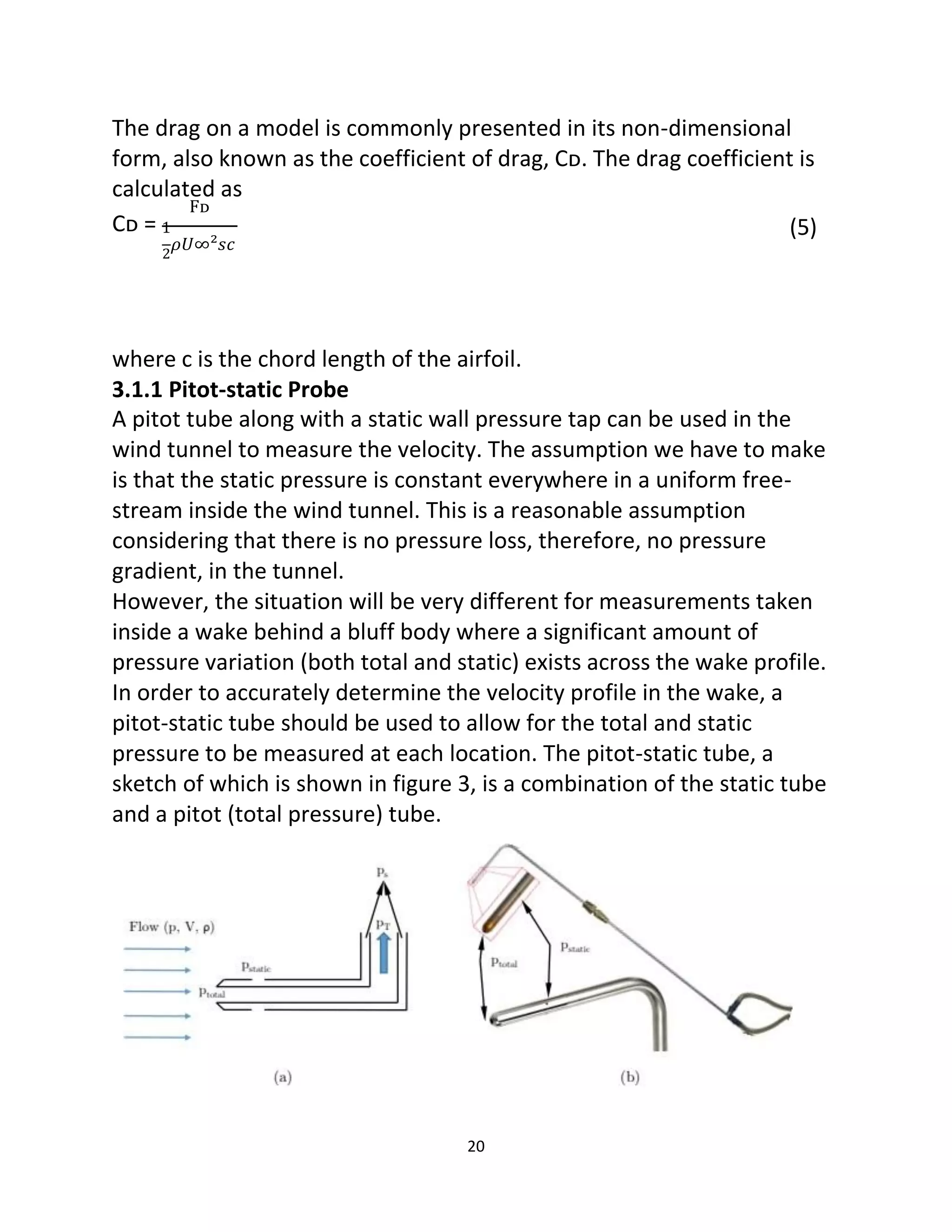 20
The drag on a model is commonly presented in its non-dimensional
form, also known as the coefficient of drag, Cᴅ. The drag coefficient is
calculated as
Fᴅ
Cᴅ = 1
2
𝜌𝑈∞²𝑠𝑐
(5)
where c is the chord length of the airfoil.
3.1.1 Pitot-static Probe
A pitot tube along with a static wall pressure tap can be used in the
wind tunnel to measure the velocity. The assumption we have to make
is that the static pressure is constant everywhere in a uniform free-
stream inside the wind tunnel. This is a reasonable assumption
considering that there is no pressure loss, therefore, no pressure
gradient, in the tunnel.
However, the situation will be very different for measurements taken
inside a wake behind a bluff body where a significant amount of
pressure variation (both total and static) exists across the wake profile.
In order to accurately determine the velocity profile in the wake, a
pitot-static tube should be used to allow for the total and static
pressure to be measured at each location. The pitot-static tube, a
sketch of which is shown in figure 3, is a combination of the static tube
and a pitot (total pressure) tube.
 
