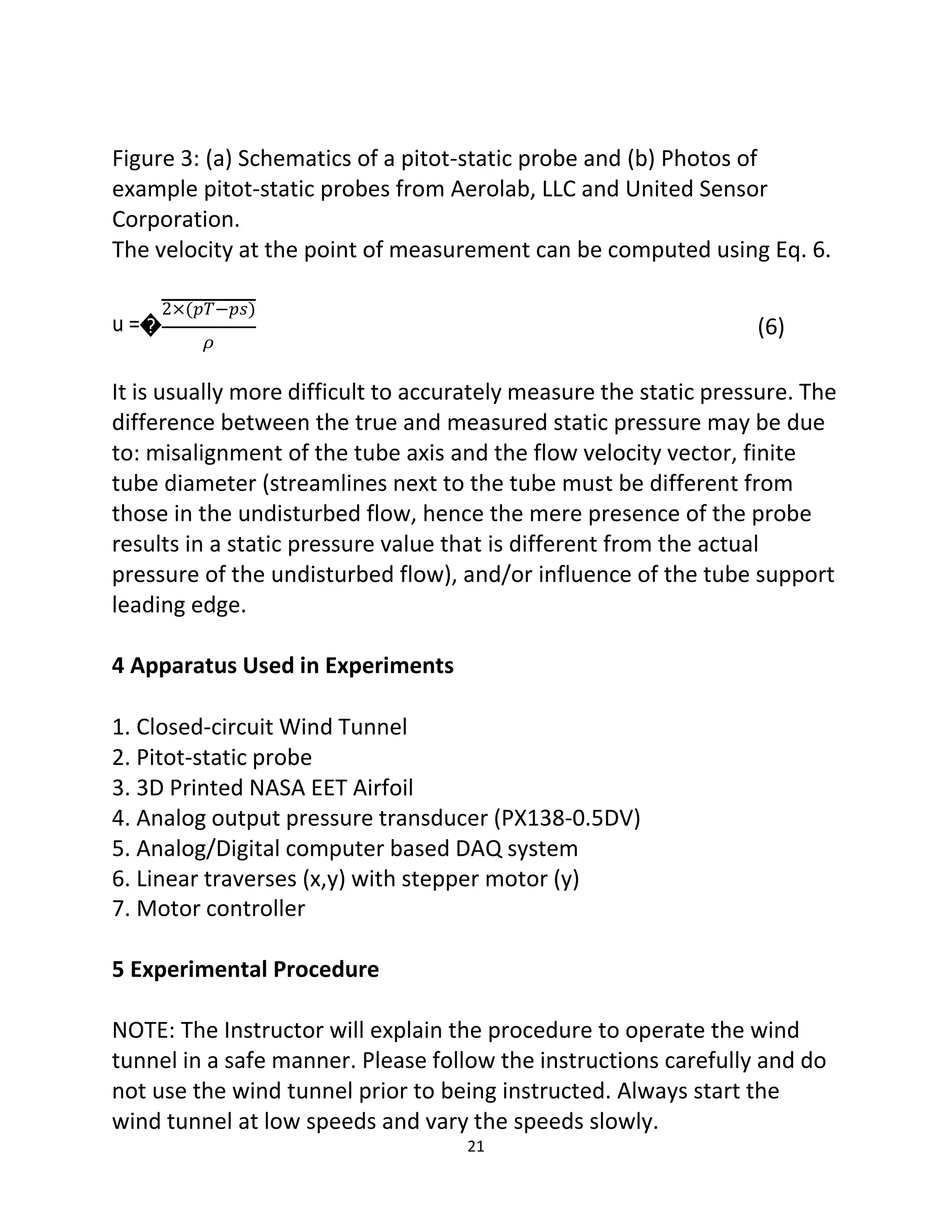 21
Figure 3: (a) Schematics of a pitot-static probe and (b) Photos of
example pitot-static probes from Aerolab, LLC and United Sensor
Corporation.
The velocity at the point of measurement can be computed using Eq. 6.
2×(𝑝𝑇−𝑝𝑠)
u =�
𝜌
(6)
It is usually more difficult to accurately measure the static pressure. The
difference between the true and measured static pressure may be due
to: misalignment of the tube axis and the flow velocity vector, finite
tube diameter (streamlines next to the tube must be different from
those in the undisturbed flow, hence the mere presence of the probe
results in a static pressure value that is different from the actual
pressure of the undisturbed flow), and/or influence of the tube support
leading edge.
4 Apparatus Used in Experiments
1. Closed-circuit Wind Tunnel
2. Pitot-static probe
3. 3D Printed NASA EET Airfoil
4. Analog output pressure transducer (PX138-0.5DV)
5. Analog/Digital computer based DAQ system
6. Linear traverses (x,y) with stepper motor (y)
7. Motor controller
5 Experimental Procedure
NOTE: The Instructor will explain the procedure to operate the wind
tunnel in a safe manner. Please follow the instructions carefully and do
not use the wind tunnel prior to being instructed. Always start the
wind tunnel at low speeds and vary the speeds slowly.
 